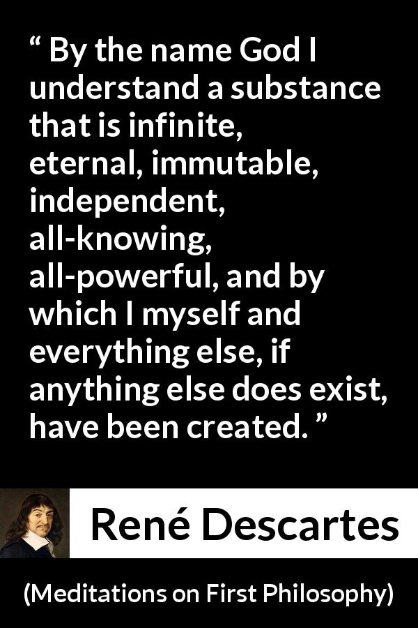 René Descartes quote about God from Meditations on First Philosophy - By the name God I understand a substance that is infinite, eternal, immutable, independent, all-knowing, all-powerful, and by which I myself and everything else, if anything else does exist, have been created.