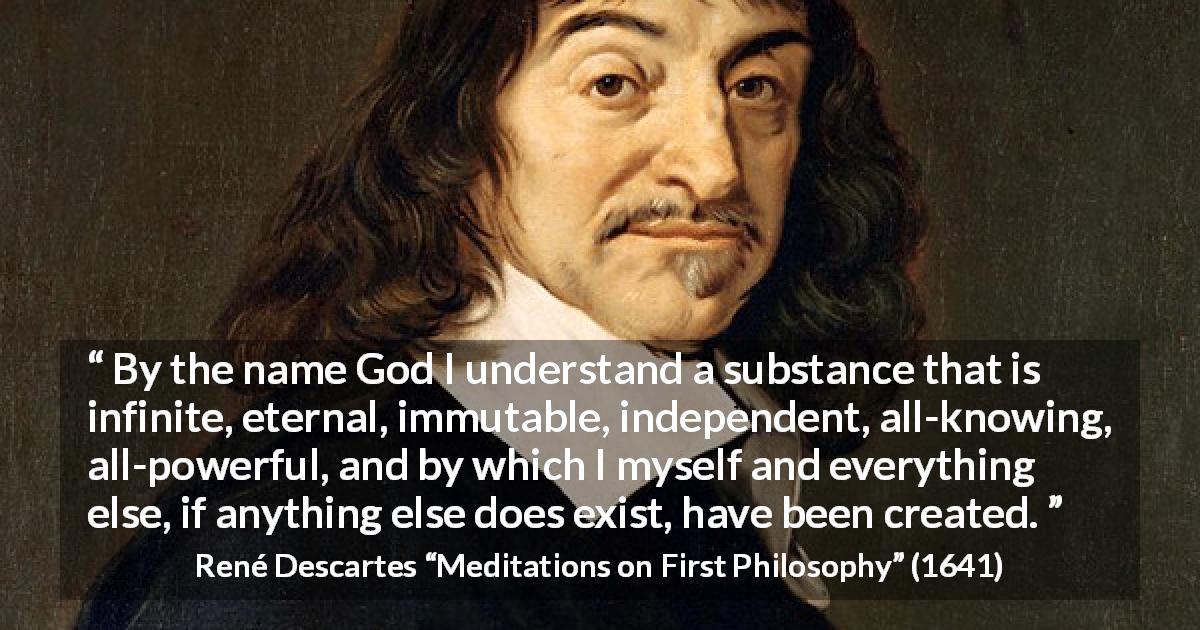 René Descartes quote about God from Meditations on First Philosophy - By the name God I understand a substance that is infinite, eternal, immutable, independent, all-knowing, all-powerful, and by which I myself and everything else, if anything else does exist, have been created.