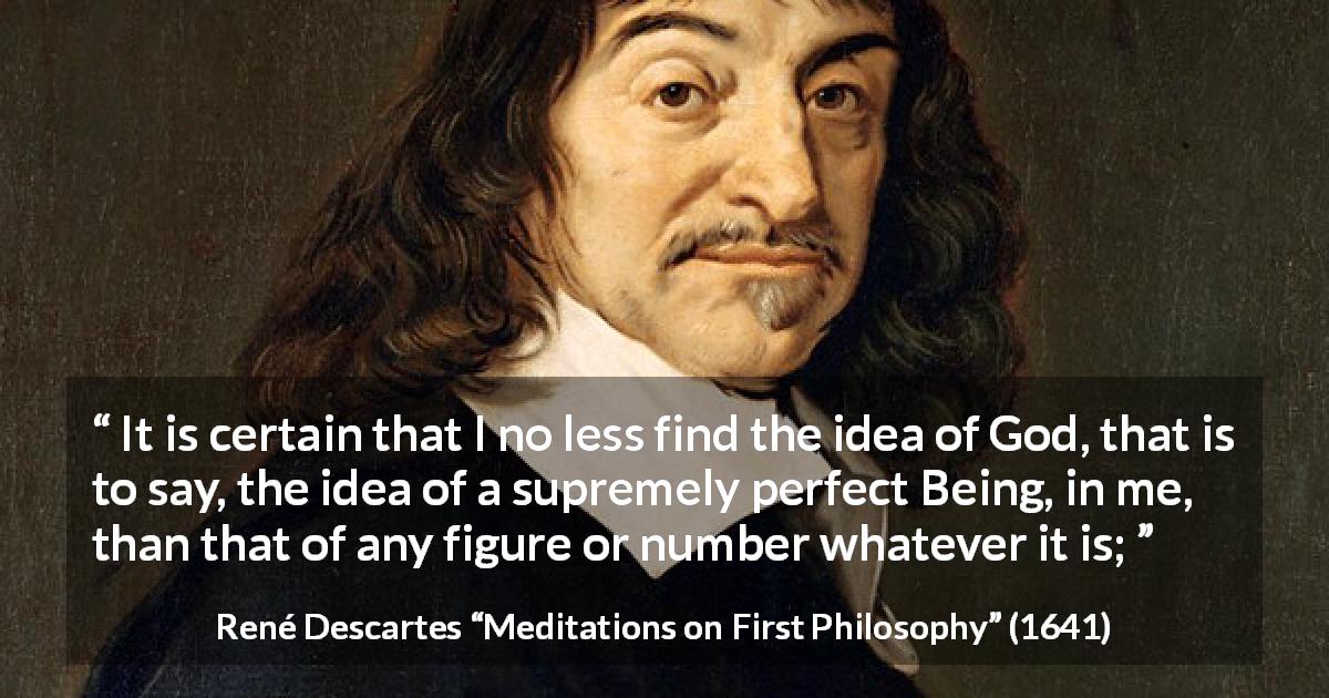 René Descartes quote about God from Meditations on First Philosophy - It is certain that I no less find the idea of God, that is to say, the idea of a supremely perfect Being, in me, than that of any figure or number whatever it is;