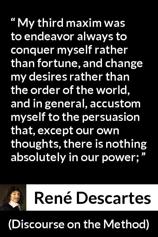 René Descartes quote about desire from Discourse on the Method - My third maxim was to endeavor always to conquer myself rather than fortune, and change my desires rather than the order of the world, and in general, accustom myself to the persuasion that, except our own thoughts, there is nothing absolutely in our power;