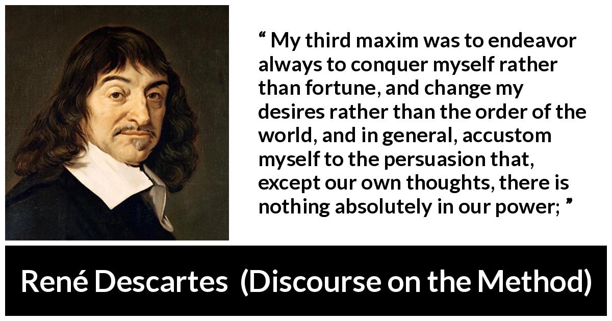 René Descartes quote about desire from Discourse on the Method - My third maxim was to endeavor always to conquer myself rather than fortune, and change my desires rather than the order of the world, and in general, accustom myself to the persuasion that, except our own thoughts, there is nothing absolutely in our power;