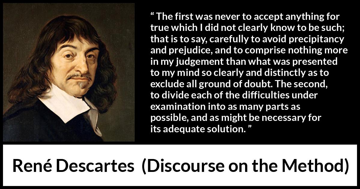 René Descartes quote about doubt from Discourse on the Method - The first was never to accept anything for true which I did not clearly know to be such; that is to say, carefully to avoid precipitancy and prejudice, and to comprise nothing more in my judgement than what was presented to my mind so clearly and distinctly as to exclude all ground of doubt. The second, to divide each of the difficulties under examination into as many parts as possible, and as might be necessary for its adequate solution.