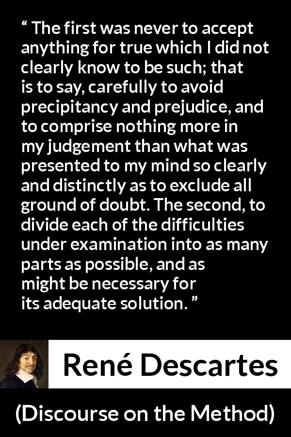 René Descartes quote about doubt from Discourse on the Method - The first was never to accept anything for true which I did not clearly know to be such; that is to say, carefully to avoid precipitancy and prejudice, and to comprise nothing more in my judgement than what was presented to my mind so clearly and distinctly as to exclude all ground of doubt. The second, to divide each of the difficulties under examination into as many parts as possible, and as might be necessary for its adequate solution.