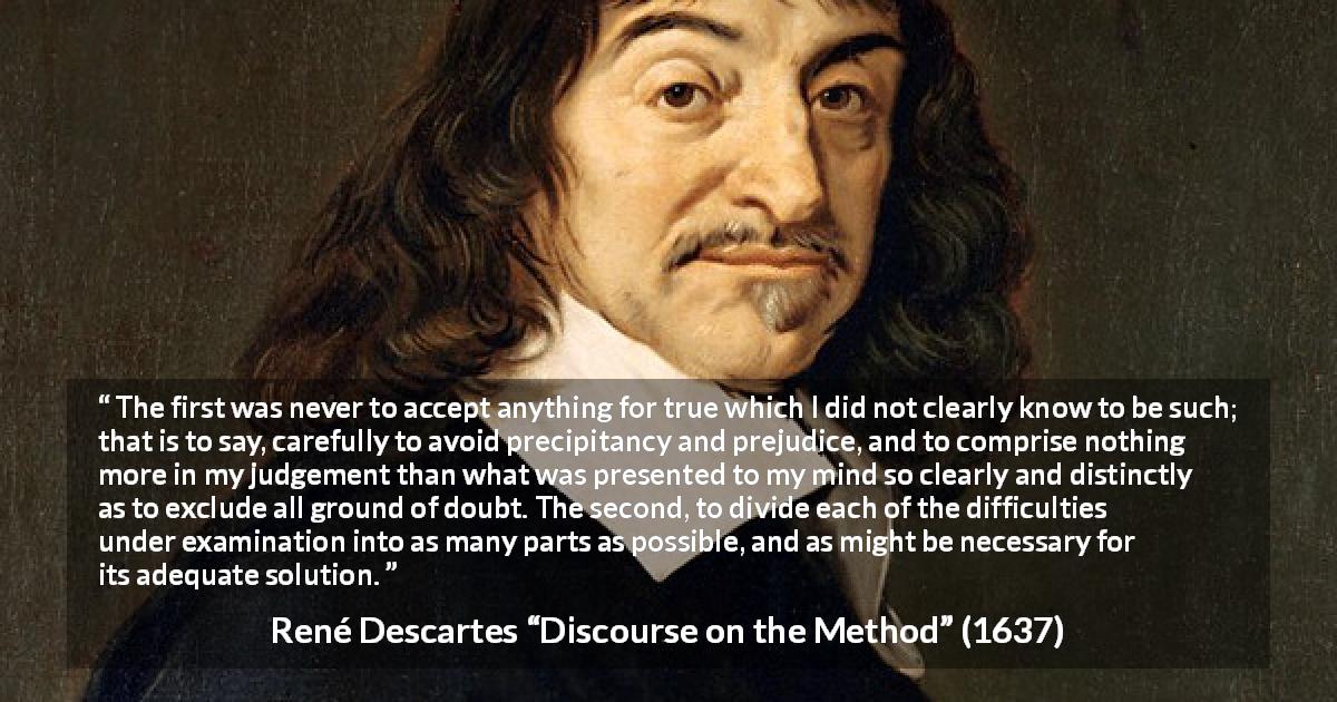 René Descartes quote about doubt from Discourse on the Method - The first was never to accept anything for true which I did not clearly know to be such; that is to say, carefully to avoid precipitancy and prejudice, and to comprise nothing more in my judgement than what was presented to my mind so clearly and distinctly as to exclude all ground of doubt. The second, to divide each of the difficulties under examination into as many parts as possible, and as might be necessary for its adequate solution.