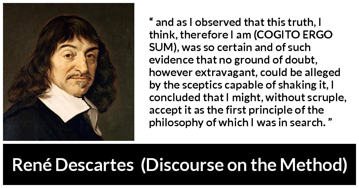 René Descartes quote about doubt from Discourse on the Method - and as I observed that this truth, I think, therefore I am (COGITO ERGO SUM), was so certain and of such evidence that no ground of doubt, however extravagant, could be alleged by the sceptics capable of shaking it, I concluded that I might, without scruple, accept it as the first principle of the philosophy of which I was in search.