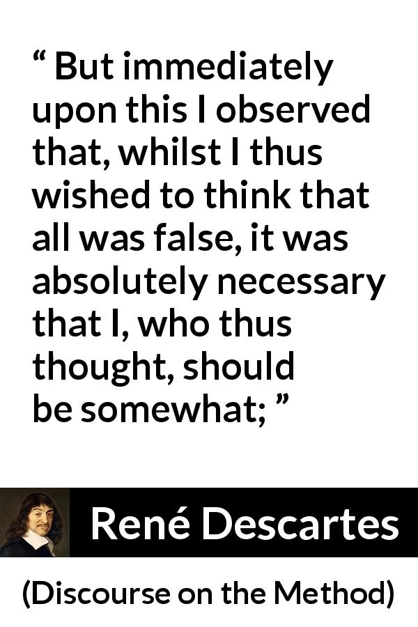 René Descartes quote about doubt from Discourse on the Method - But immediately upon this I observed that, whilst I thus wished to think that all was false, it was absolutely necessary that I, who thus thought, should be somewhat;