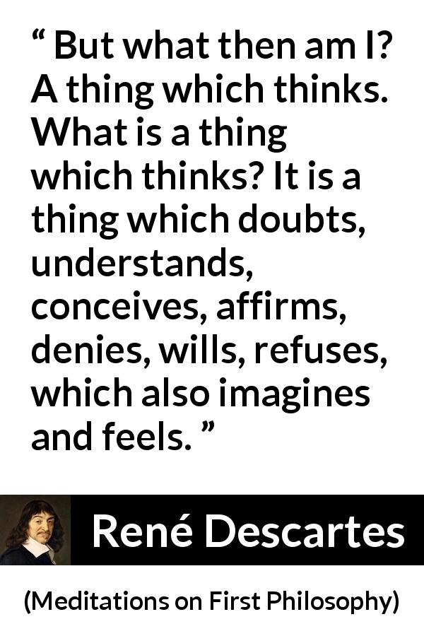 René Descartes quote about doubt from Meditations on First Philosophy - But what then am I? A thing which thinks. What is a thing which thinks? It is a thing which doubts, understands, conceives, affirms, denies, wills, refuses, which also imagines and feels.