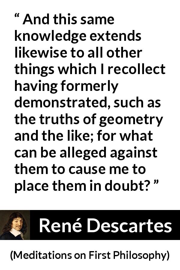 René Descartes quote about doubt from Meditations on First Philosophy - And this same knowledge extends likewise to all other things which I recollect having formerly demonstrated, such as the truths of geometry and the like; for what can be alleged against them to cause me to place them in doubt?