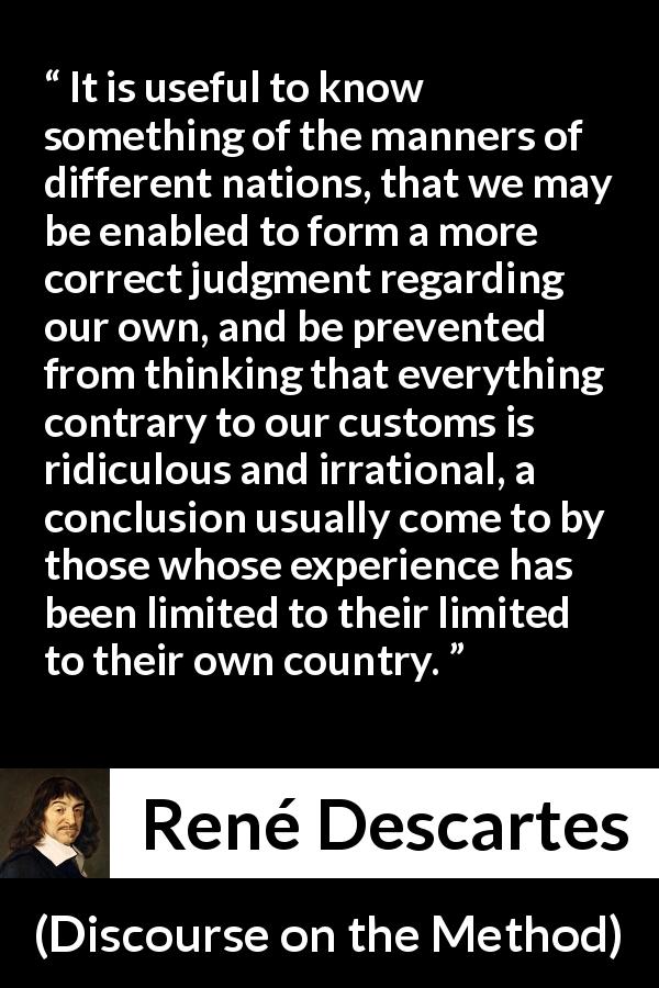 René Descartes quote about experience from Discourse on the Method - It is useful to know something of the manners of different nations, that we may be enabled to form a more correct judgment regarding our own, and be prevented from thinking that everything contrary to our customs is ridiculous and irrational, a conclusion usually come to by those whose experience has been limited to their limited to their own country.