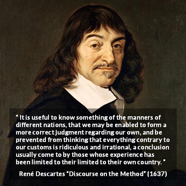 René Descartes quote about experience from Discourse on the Method - It is useful to know something of the manners of different nations, that we may be enabled to form a more correct judgment regarding our own, and be prevented from thinking that everything contrary to our customs is ridiculous and irrational, a conclusion usually come to by those whose experience has been limited to their limited to their own country.