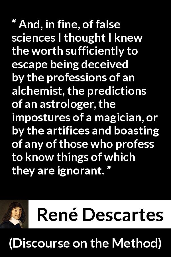 René Descartes quote about ignorance from Discourse on the Method - And, in fine, of false sciences I thought I knew the worth sufficiently to escape being deceived by the professions of an alchemist, the predictions of an astrologer, the impostures of a magician, or by the artifices and boasting of any of those who profess to know things of which they are ignorant.