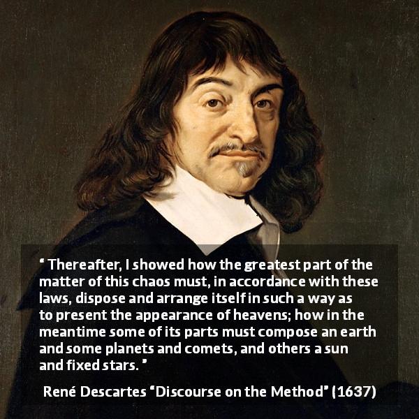 René Descartes quote about laws from Discourse on the Method - Thereafter, I showed how the greatest part of the matter of this chaos must, in accordance with these laws, dispose and arrange itself in such a way as to present the appearance of heavens; how in the meantime some of its parts must compose an earth and some planets and comets, and others a sun and fixed stars.