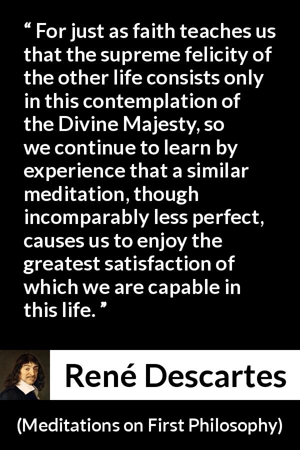 René Descartes quote about life from Meditations on First Philosophy - For just as faith teaches us that the supreme felicity of the other life consists only in this contemplation of the Divine Majesty, so we continue to learn by experience that a similar meditation, though incomparably less perfect, causes us to enjoy the greatest satisfaction of which we are capable in this life.