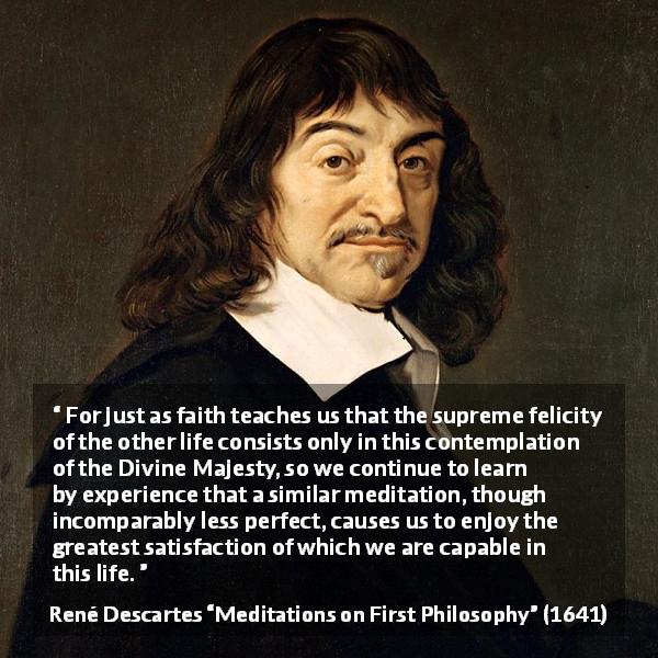 René Descartes quote about life from Meditations on First Philosophy - For just as faith teaches us that the supreme felicity of the other life consists only in this contemplation of the Divine Majesty, so we continue to learn by experience that a similar meditation, though incomparably less perfect, causes us to enjoy the greatest satisfaction of which we are capable in this life.