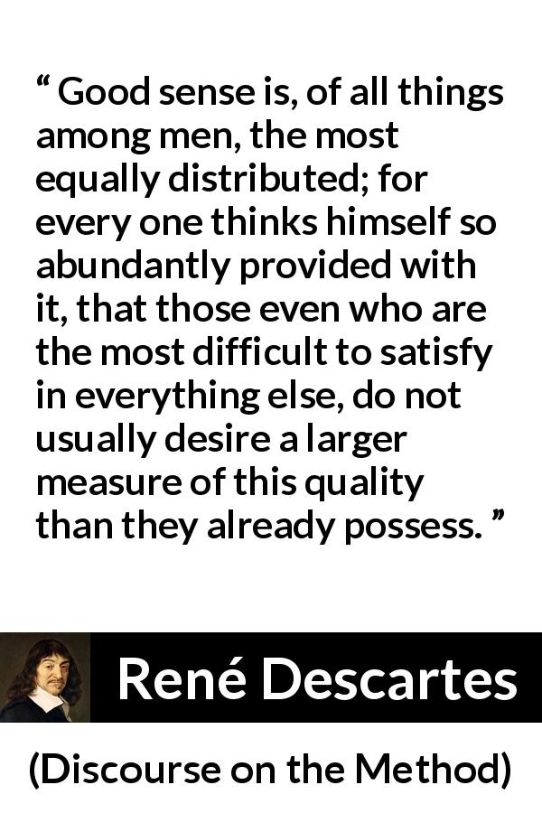 René Descartes quote about men from Discourse on the Method - Good sense is, of all things among men, the most equally distributed; for every one thinks himself so abundantly provided with it, that those even who are the most difficult to satisfy in everything else, do not usually desire a larger measure of this quality than they already possess.