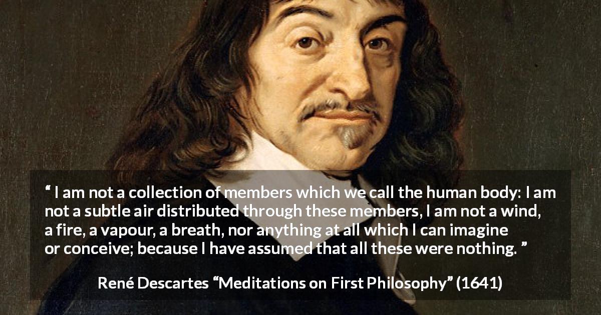 René Descartes quote about soul from Meditations on First Philosophy - I am not a collection of members which we call the human body: I am not a subtle air distributed through these members, I am not a wind, a fire, a vapour, a breath, nor anything at all which I can imagine or conceive; because I have assumed that all these were nothing.