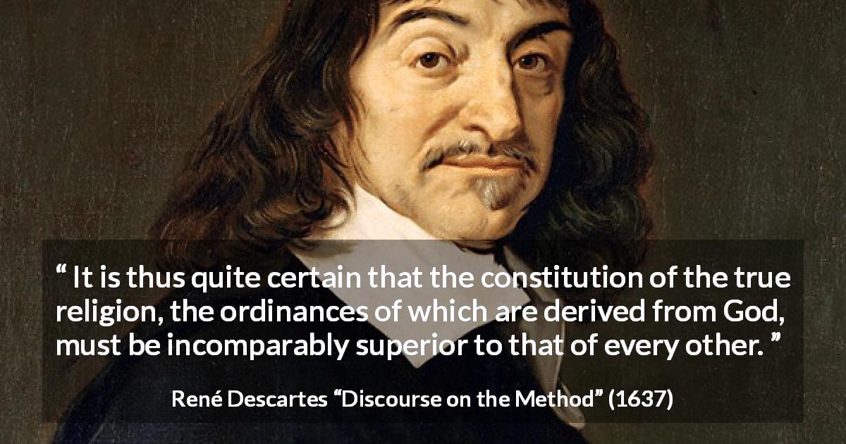 René Descartes quote about truth from Discourse on the Method - It is thus quite certain that the constitution of the true religion, the ordinances of which are derived from God, must be incomparably superior to that of every other.