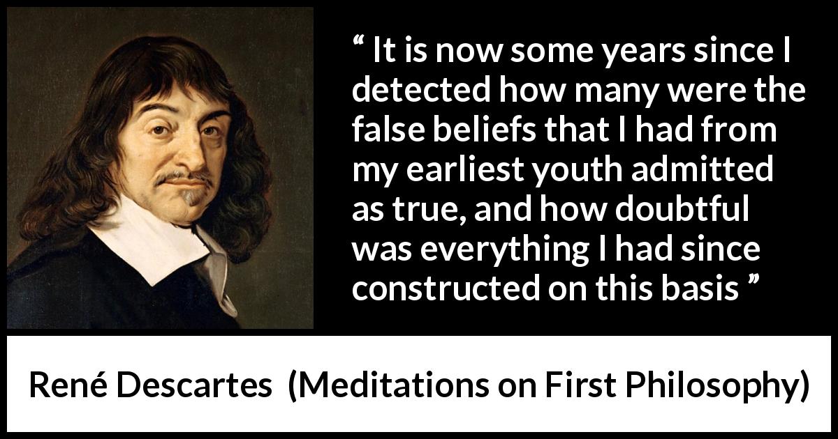 René Descartes quote about truth from Meditations on First Philosophy - It is now some years since I detected how many were the false beliefs that I had from my earliest youth admitted as true, and how doubtful was everything I had since constructed on this basis