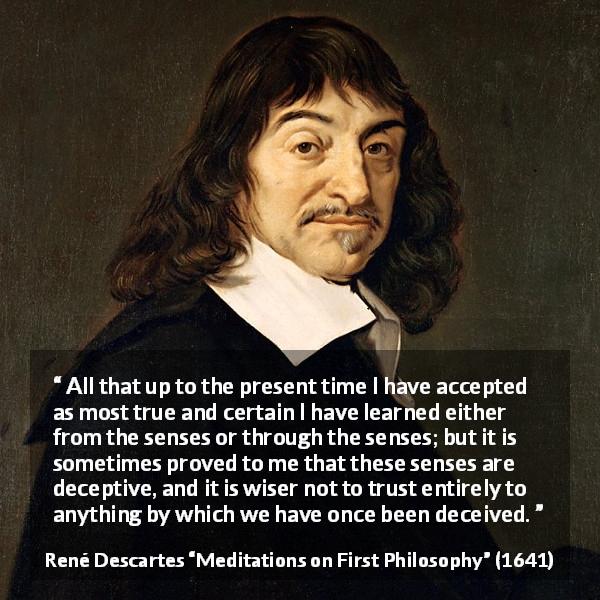 René Descartes quote about truth from Meditations on First Philosophy - All that up to the present time I have accepted as most true and certain I have learned either from the senses or through the senses; but it is sometimes proved to me that these senses are deceptive, and it is wiser not to trust entirely to anything by which we have once been deceived.