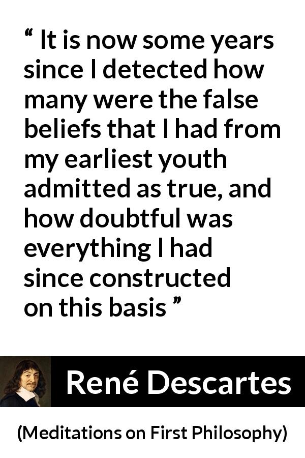 René Descartes quote about truth from Meditations on First Philosophy - It is now some years since I detected how many were the false beliefs that I had from my earliest youth admitted as true, and how doubtful was everything I had since constructed on this basis