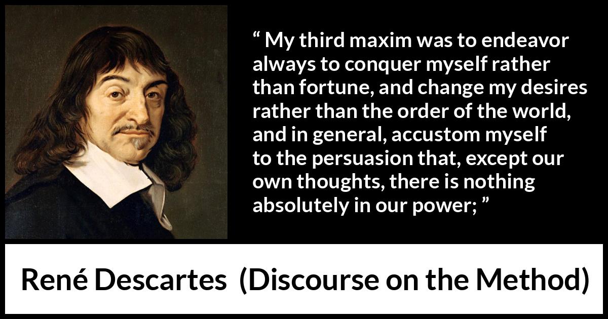 René Descartes quote about desire from Discourse on the Method (1637) René Descartes quote about desire from Discourse on the Method (1637) - My third maxim was to endeavor always to conquer myself rather than fortune, and change my desires rather than the order of the world, and in general, accustom myself to the persuasion that, except our own thoughts, there is nothing absolutely in our power;