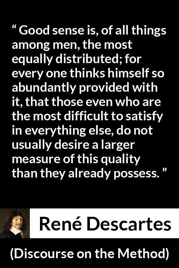 René Descartes quote about men from Discourse on the Method (1637) - Good sense is, of all things among men, the most equally distributed; for every one thinks himself so abundantly provided with it, that those even who are the most difficult to satisfy in everything else, do not usually desire a larger measure of this quality than they already possess.