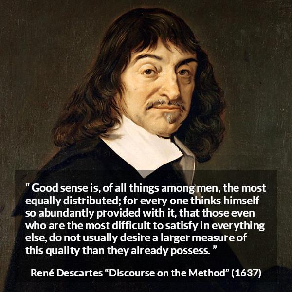 René Descartes quote about men from Discourse on the Method (1637) - Good sense is, of all things among men, the most equally distributed; for every one thinks himself so abundantly provided with it, that those even who are the most difficult to satisfy in everything else, do not usually desire a larger measure of this quality than they already possess.