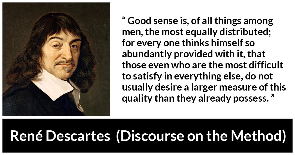 René Descartes quote about men from Discourse on the Method (1637) - Good sense is, of all things among men, the most equally distributed; for every one thinks himself so abundantly provided with it, that those even who are the most difficult to satisfy in everything else, do not usually desire a larger measure of this quality than they already possess.