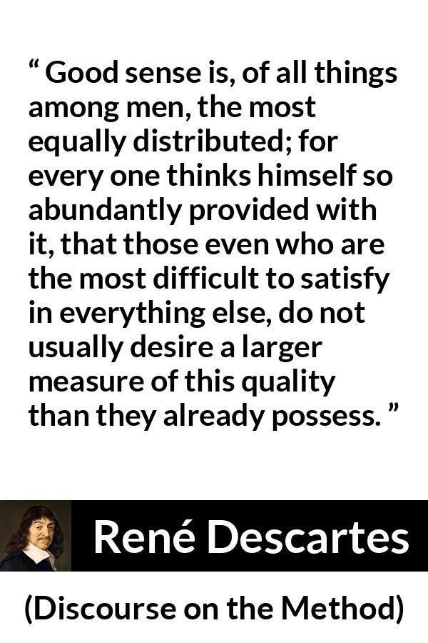 René Descartes quote about men from Discourse on the Method (1637) - Good sense is, of all things among men, the most equally distributed; for every one thinks himself so abundantly provided with it, that those even who are the most difficult to satisfy in everything else, do not usually desire a larger measure of this quality than they already possess.