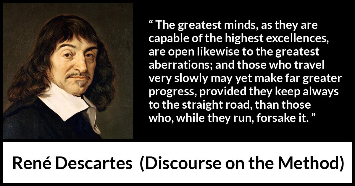 René Descartes quote about mind from Discourse on the Method (1637) René Descartes quote about mind from Discourse on the Method (1637) - The greatest minds, as they are capable of the highest excellences, are open likewise to the greatest aberrations; and those who travel very slowly may yet make far greater progress, provided they keep always to the straight road, than those who, while they run, forsake it.
