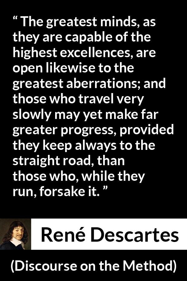 René Descartes quote about mind from Discourse on the Method (1637) - The greatest minds, as they are capable of the highest excellences, are open likewise to the greatest aberrations; and those who travel very slowly may yet make far greater progress, provided they keep always to the straight road, than those who, while they run, forsake it.