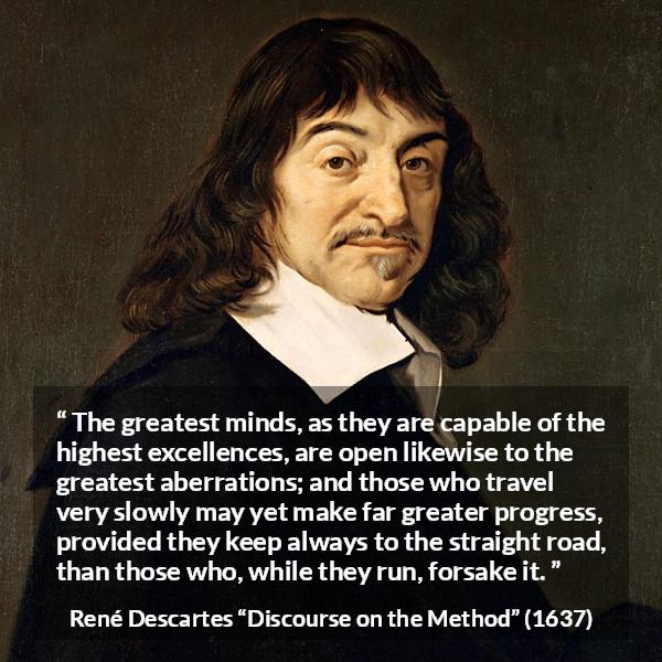 René Descartes quote about mind from Discourse on the Method (1637) - The greatest minds, as they are capable of the highest excellences, are open likewise to the greatest aberrations; and those who travel very slowly may yet make far greater progress, provided they keep always to the straight road, than those who, while they run, forsake it.