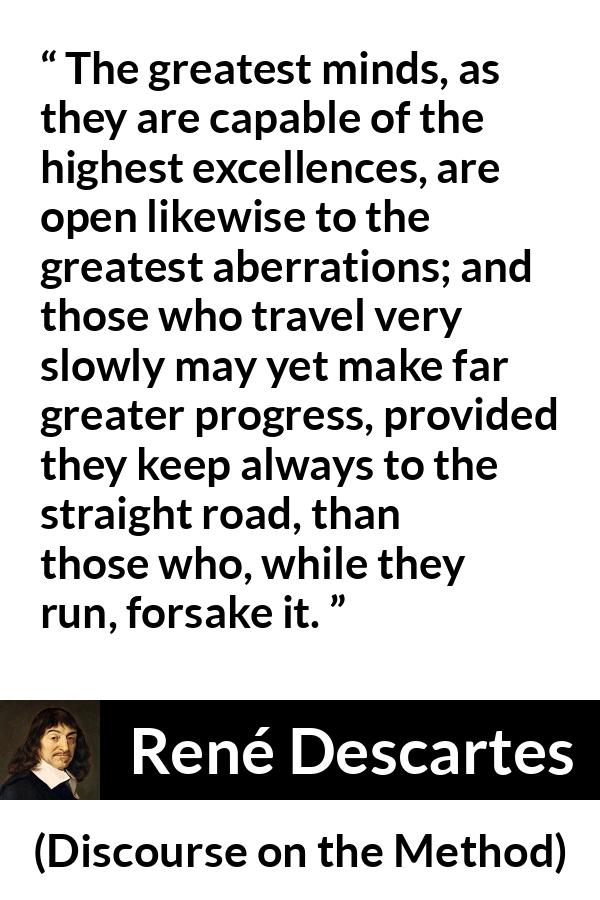 René Descartes quote about mind from Discourse on the Method (1637) - The greatest minds, as they are capable of the highest excellences, are open likewise to the greatest aberrations; and those who travel very slowly may yet make far greater progress, provided they keep always to the straight road, than those who, while they run, forsake it.