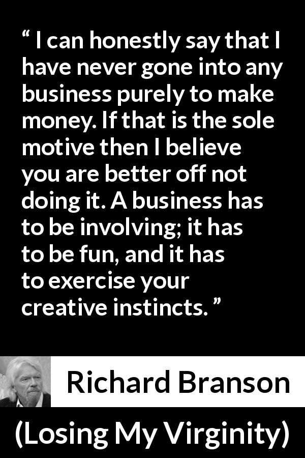 Richard Branson quote about business from Losing My Virginity - I can honestly say that I have never gone into any business purely to make money. If that is the sole motive then I believe you are better off not doing it. A business has to be involving; it has to be fun, and it has to exercise your creative instincts.