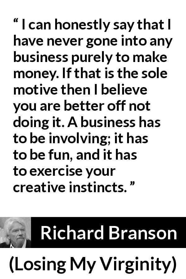 Richard Branson quote about business from Losing My Virginity - I can honestly say that I have never gone into any business purely to make money. If that is the sole motive then I believe you are better off not doing it. A business has to be involving; it has to be fun, and it has to exercise your creative instincts.