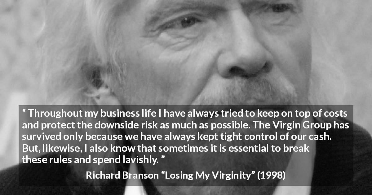 Richard Branson quote about cost from Losing My Virginity - Throughout my business life I have always tried to keep on top of costs and protect the downside risk as much as possible. The Virgin Group has survived only because we have always kept tight control of our cash. But, likewise, I also know that sometimes it is essential to break these rules and spend lavishly.