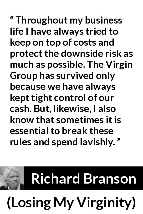 Richard Branson quote about cost from Losing My Virginity - Throughout my business life I have always tried to keep on top of costs and protect the downside risk as much as possible. The Virgin Group has survived only because we have always kept tight control of our cash. But, likewise, I also know that sometimes it is essential to break these rules and spend lavishly.