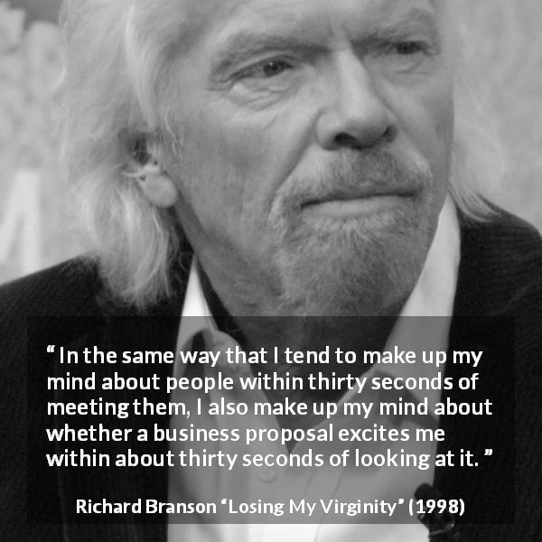 Richard Branson quote about excitement from Losing My Virginity - In the same way that I tend to make up my mind about people within thirty seconds of meeting them, I also make up my mind about whether a business proposal excites me within about thirty seconds of looking at it.