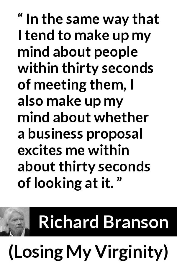 Richard Branson quote about excitement from Losing My Virginity - In the same way that I tend to make up my mind about people within thirty seconds of meeting them, I also make up my mind about whether a business proposal excites me within about thirty seconds of looking at it.