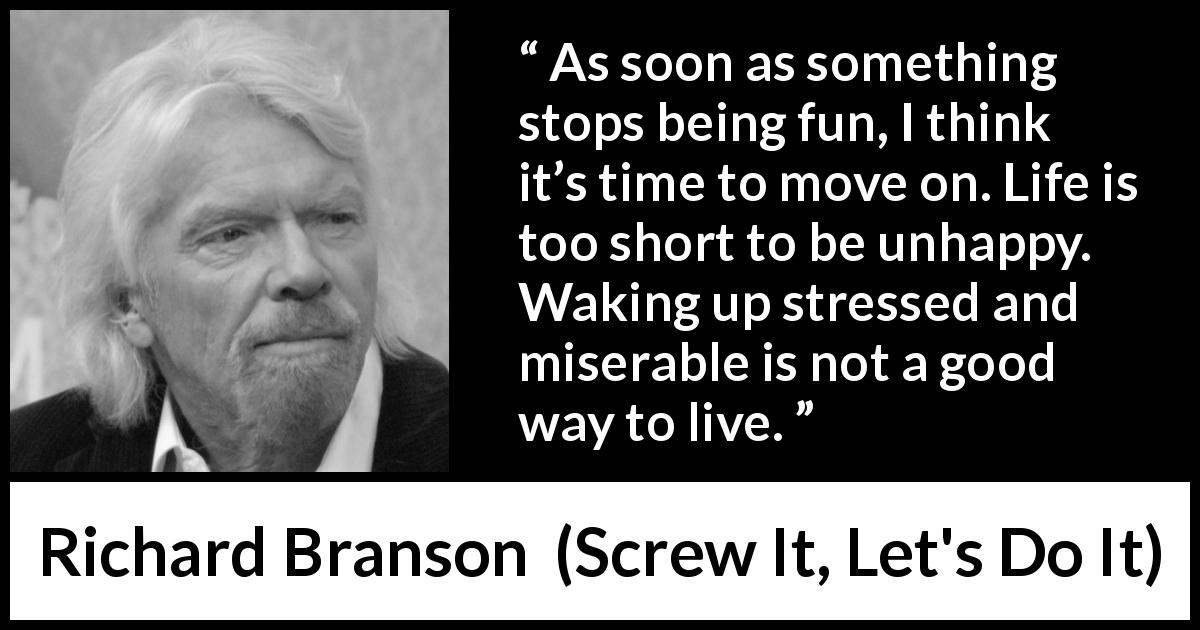 Richard Branson quote about fun from Screw It, Let's Do It - As soon as something stops being fun, I think it’s time to move on. Life is too short to be unhappy. Waking up stressed and miserable is not a good way to live.