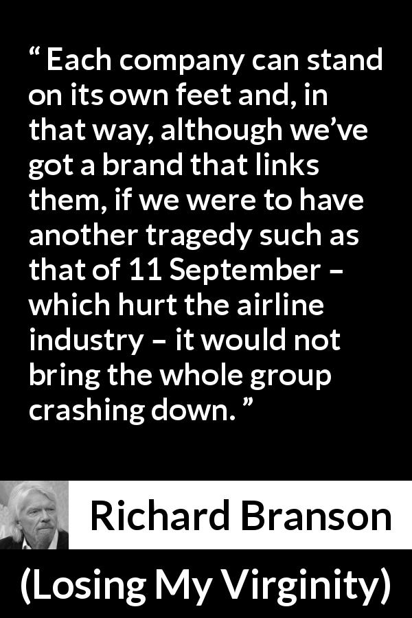 Richard Branson quote about group from Losing My Virginity - Each company can stand on its own feet and, in that way, although we’ve got a brand that links them, if we were to have another tragedy such as that of 11 September – which hurt the airline industry – it would not bring the whole group crashing down.