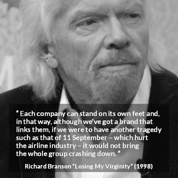 Richard Branson quote about group from Losing My Virginity - Each company can stand on its own feet and, in that way, although we’ve got a brand that links them, if we were to have another tragedy such as that of 11 September – which hurt the airline industry – it would not bring the whole group crashing down.