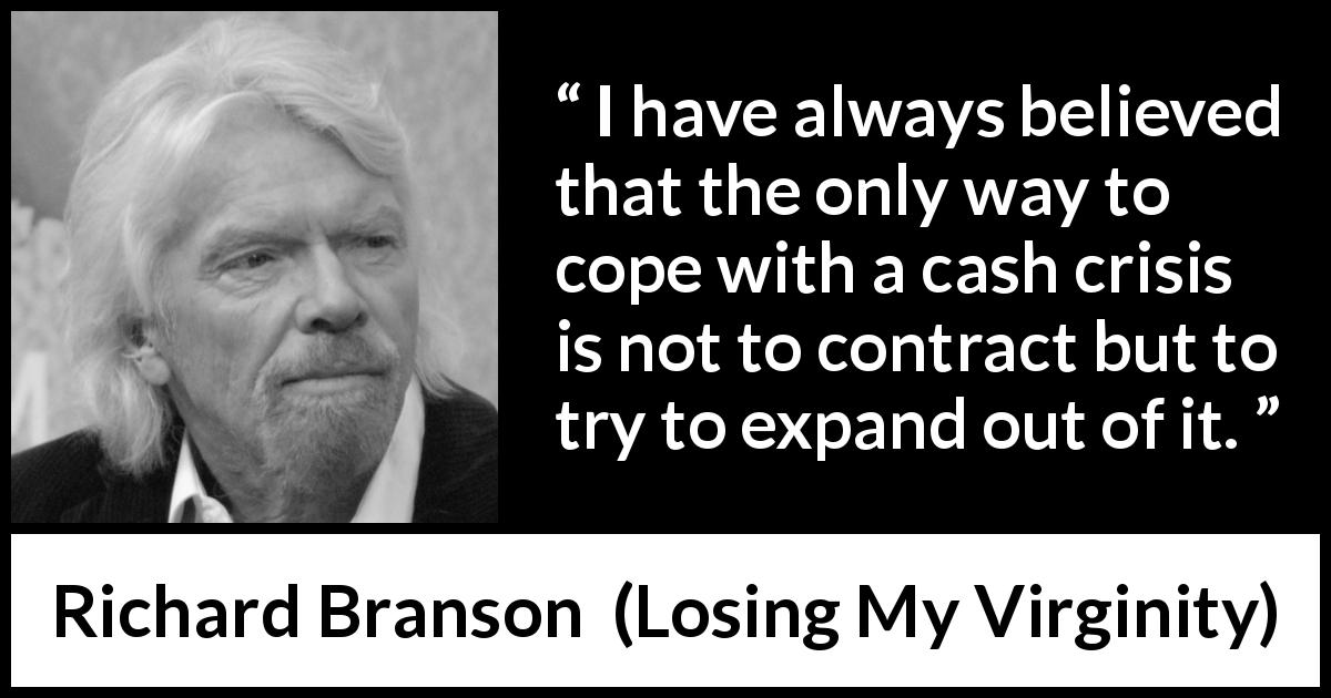 Richard Branson quote about growth from Losing My Virginity - I have always believed that the only way to cope with a cash crisis is not to contract but to try to expand out of it.