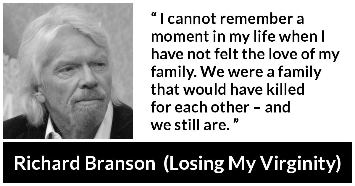 Richard Branson quote about love from Losing My Virginity - I cannot remember a moment in my life when I have not felt the love of my family. We were a family that would have killed for each other – and we still are.