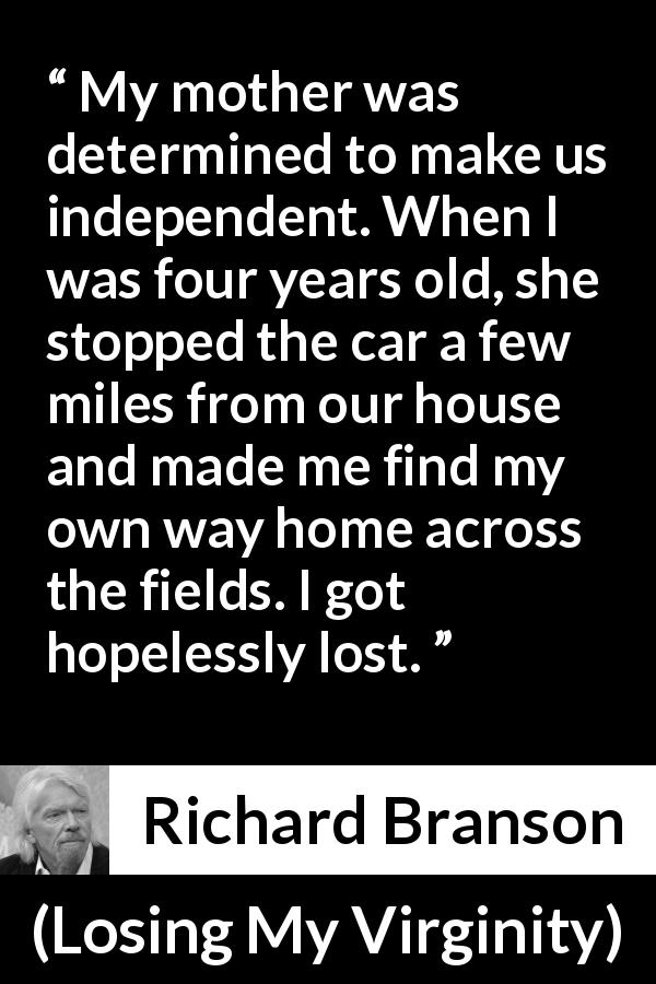 Richard Branson quote about mother from Losing My Virginity - My mother was determined to make us independent. When I was four years old, she stopped the car a few miles from our house and made me find my own way home across the fields. I got hopelessly lost.