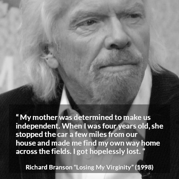 Richard Branson quote about mother from Losing My Virginity - My mother was determined to make us independent. When I was four years old, she stopped the car a few miles from our house and made me find my own way home across the fields. I got hopelessly lost.