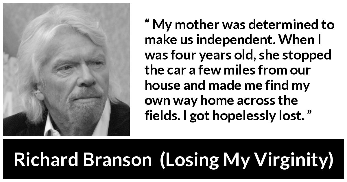 Richard Branson quote about mother from Losing My Virginity - My mother was determined to make us independent. When I was four years old, she stopped the car a few miles from our house and made me find my own way home across the fields. I got hopelessly lost.