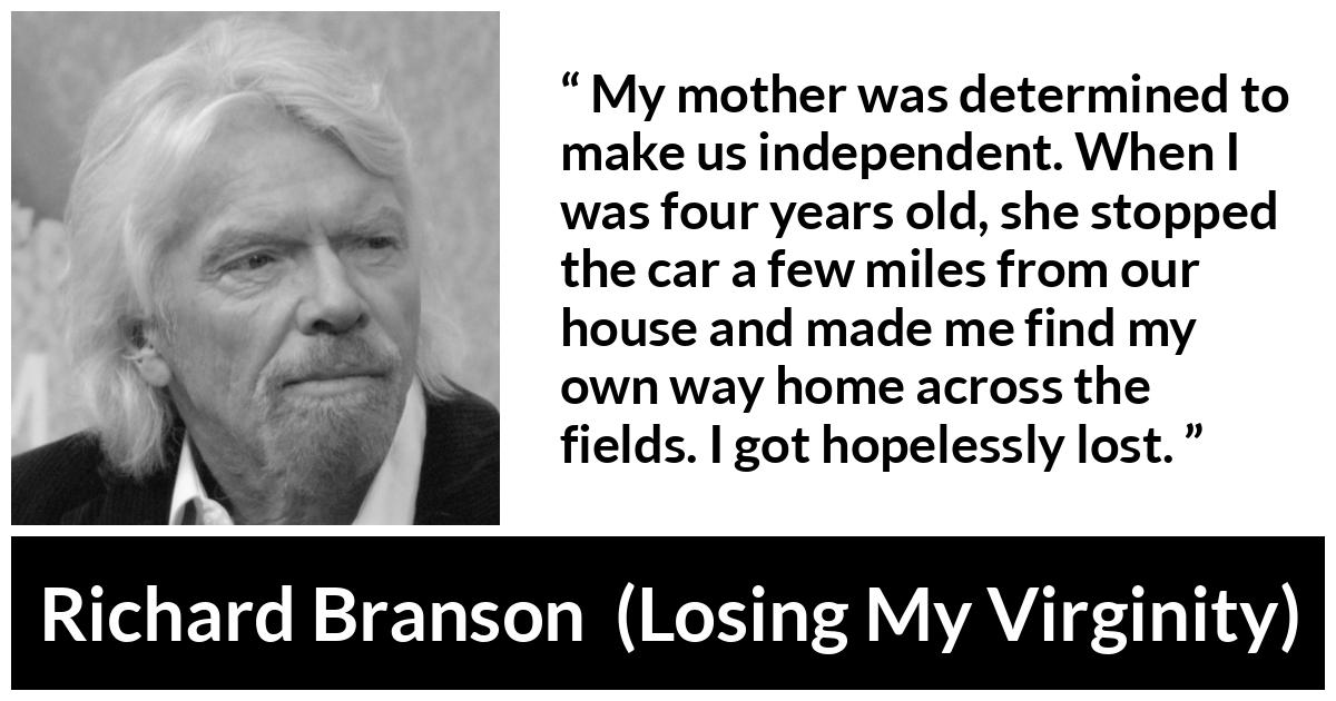 Richard Branson quote about mother from Losing My Virginity - My mother was determined to make us independent. When I was four years old, she stopped the car a few miles from our house and made me find my own way home across the fields. I got hopelessly lost.