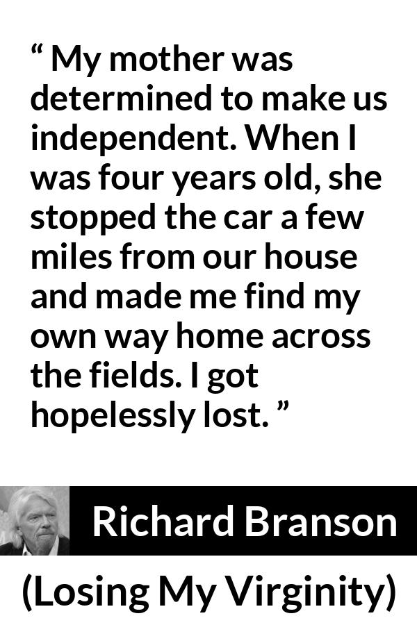 Richard Branson quote about mother from Losing My Virginity - My mother was determined to make us independent. When I was four years old, she stopped the car a few miles from our house and made me find my own way home across the fields. I got hopelessly lost.