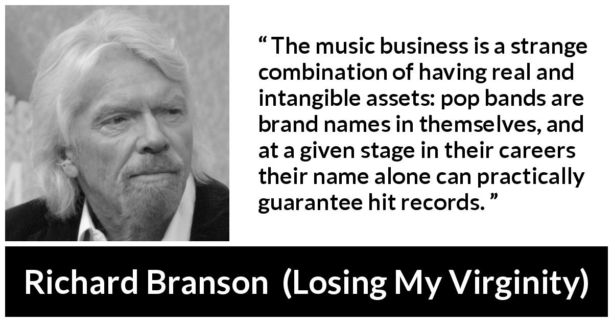 Richard Branson quote about music from Losing My Virginity - The music business is a strange combination of having real and intangible assets: pop bands are brand names in themselves, and at a given stage in their careers their name alone can practically guarantee hit records.